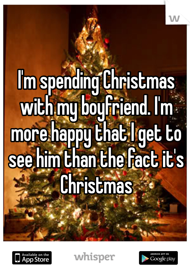 I'm spending Christmas with my boyfriend. I'm more happy that I get to see him than the fact it's Christmas 