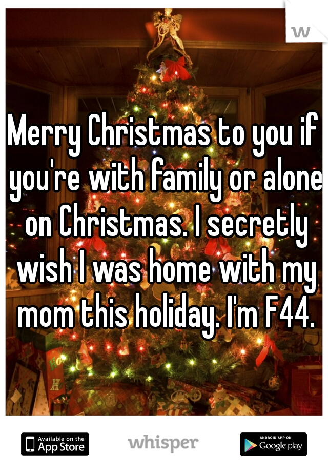 Merry Christmas to you if you're with family or alone on Christmas. I secretly wish I was home with my mom this holiday. I'm F44.