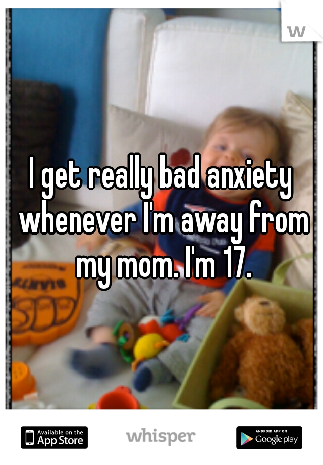 I get really bad anxiety whenever I'm away from my mom. I'm 17.