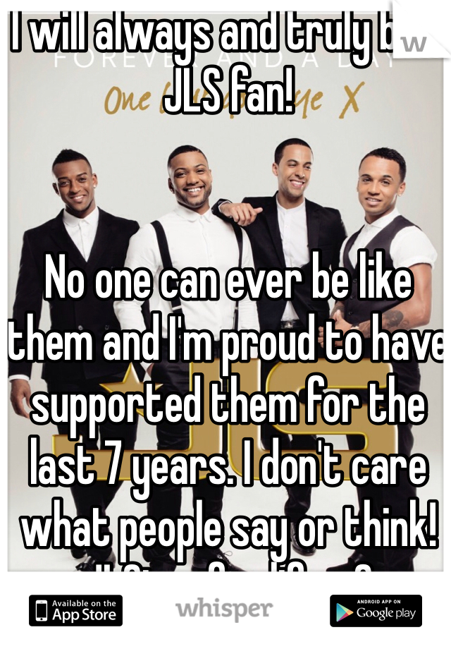 I will always and truly be a JLS fan!  


No one can ever be like them and I'm proud to have supported them for the last 7 years. I don't care what people say or think! JLSter for life <3
