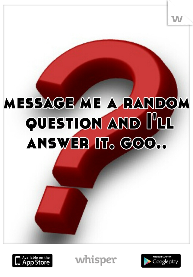 message me a random question and I'll answer it. goo.. 