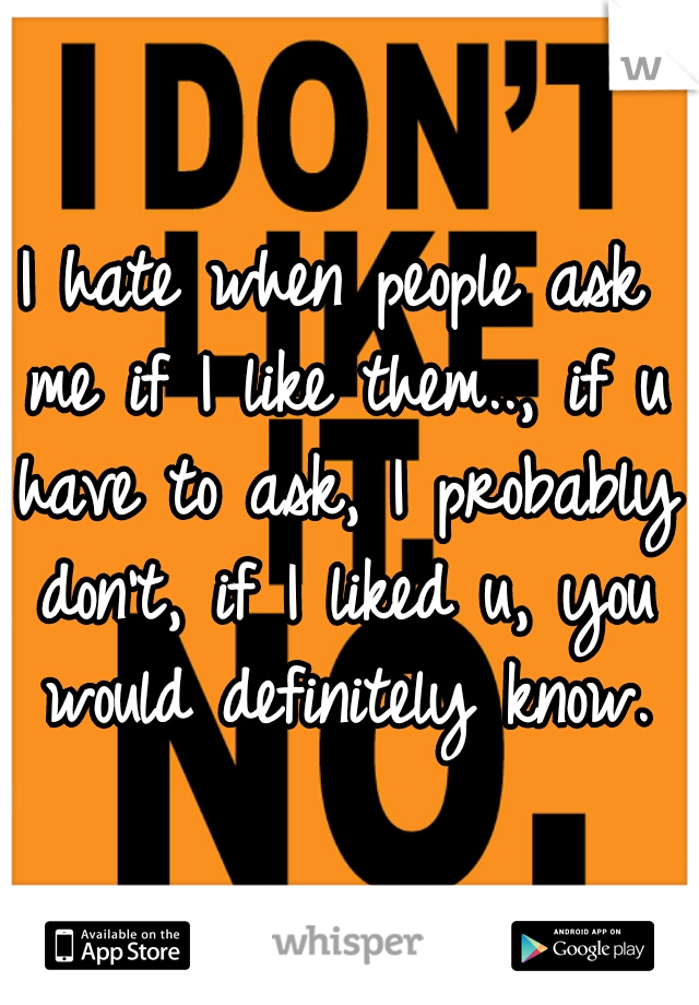I hate when people ask me if I like them.., if u have to ask, I probably don't, if I liked u, you would definitely know.
