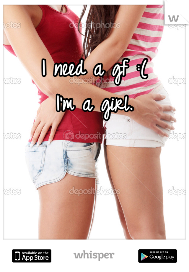 I need a gf :(
I'm a girl. 