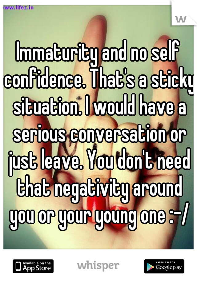 Immaturity and no self confidence. That's a sticky situation. I would have a serious conversation or just leave. You don't need that negativity around you or your young one :-/