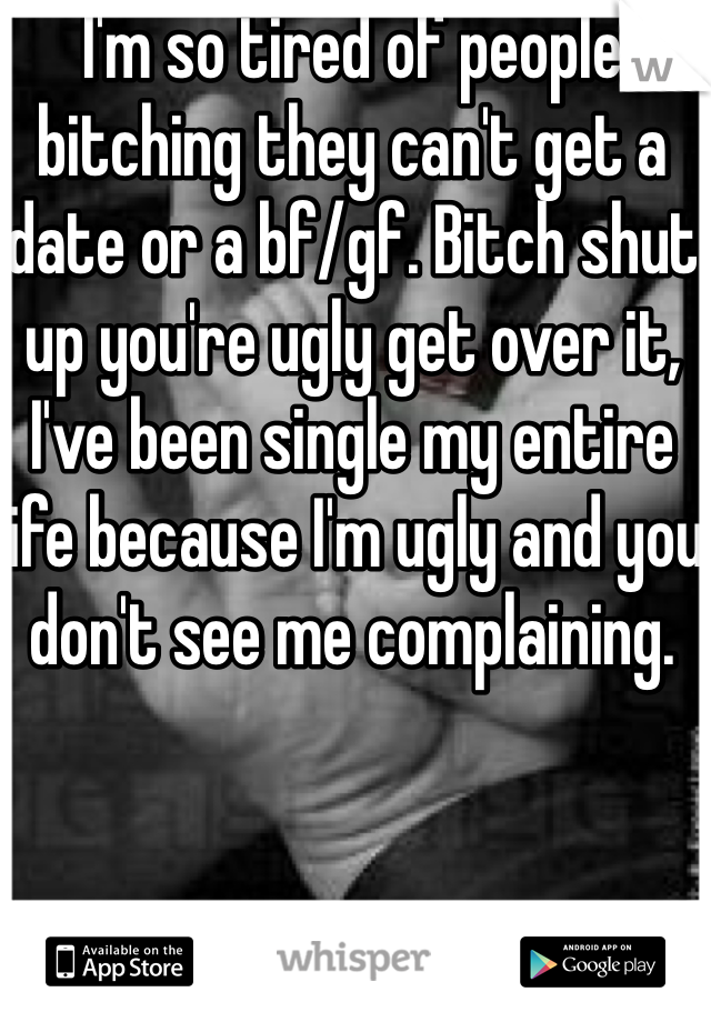 I'm so tired of people bitching they can't get a date or a bf/gf. Bitch shut up you're ugly get over it, I've been single my entire life because I'm ugly and you don't see me complaining. 