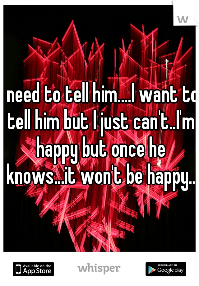 I need to tell him....I want to tell him but I just can't..I'm happy but once he knows...it won't be happy..