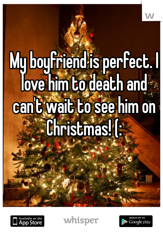My boyfriend is perfect. I love him to death and can't wait to see him on Christmas! (: