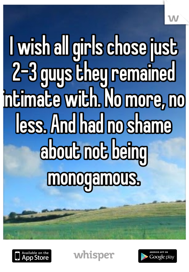 I wish all girls chose just 2-3 guys they remained intimate with. No more, no less. And had no shame about not being monogamous. 