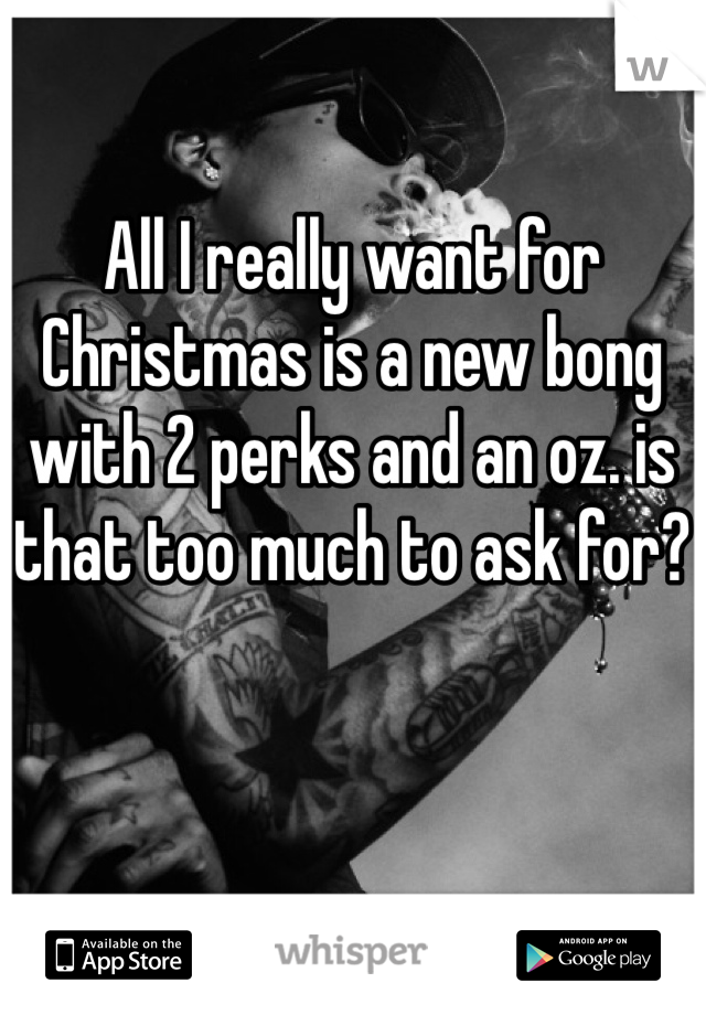 All I really want for Christmas is a new bong with 2 perks and an oz. is that too much to ask for?