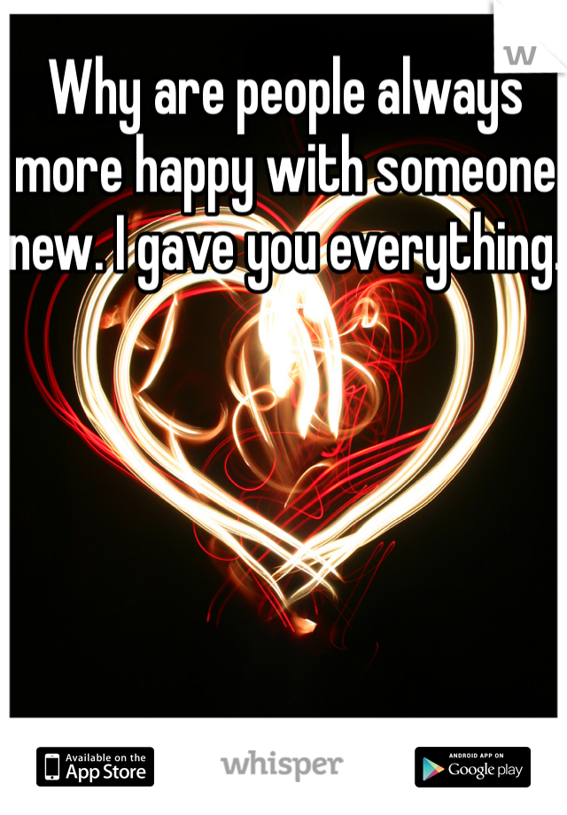 Why are people always more happy with someone new. I gave you everything. 