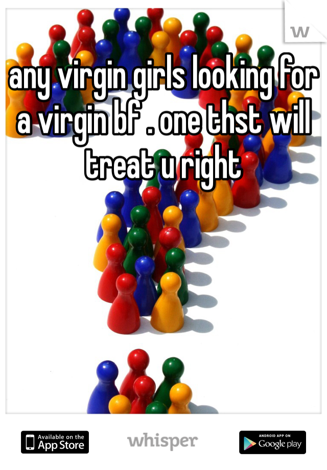 any virgin girls looking for a virgin bf . one thst will treat u right 