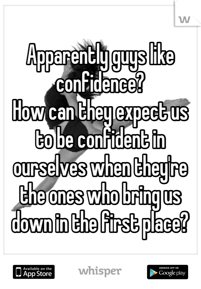 Apparently guys like confidence? 
How can they expect us to be confident in ourselves when they're the ones who bring us down in the first place?