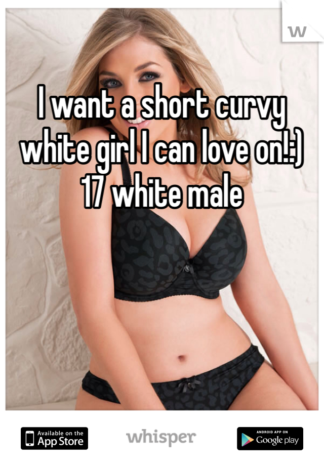I want a short curvy white girl I can love on!:) 17 white male
