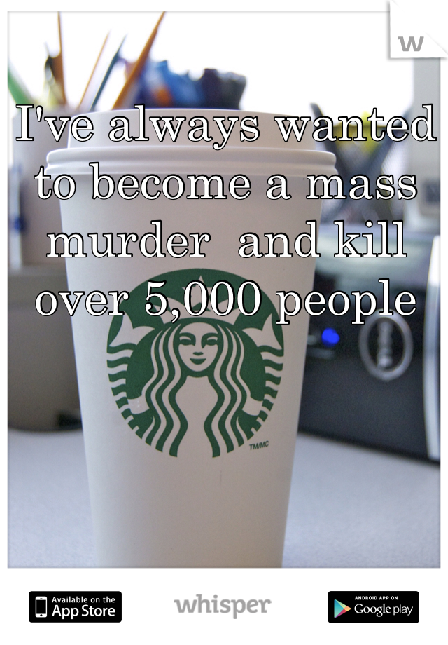 I've always wanted to become a mass murder  and kill over 5,000 people 