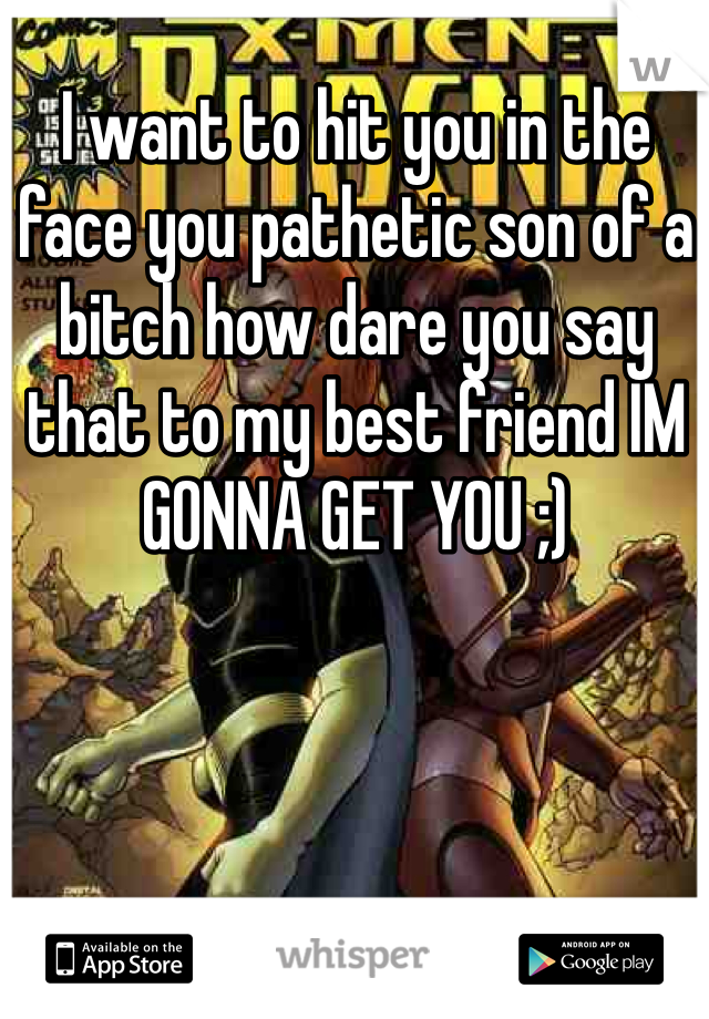 I want to hit you in the face you pathetic son of a bitch how dare you say that to my best friend IM GONNA GET YOU ;)