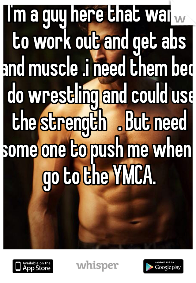 I'm a guy here that wants to work out and get abs and muscle .i need them bec I do wrestling and could use the strength   . But need some one to push me when I go to the YMCA.
