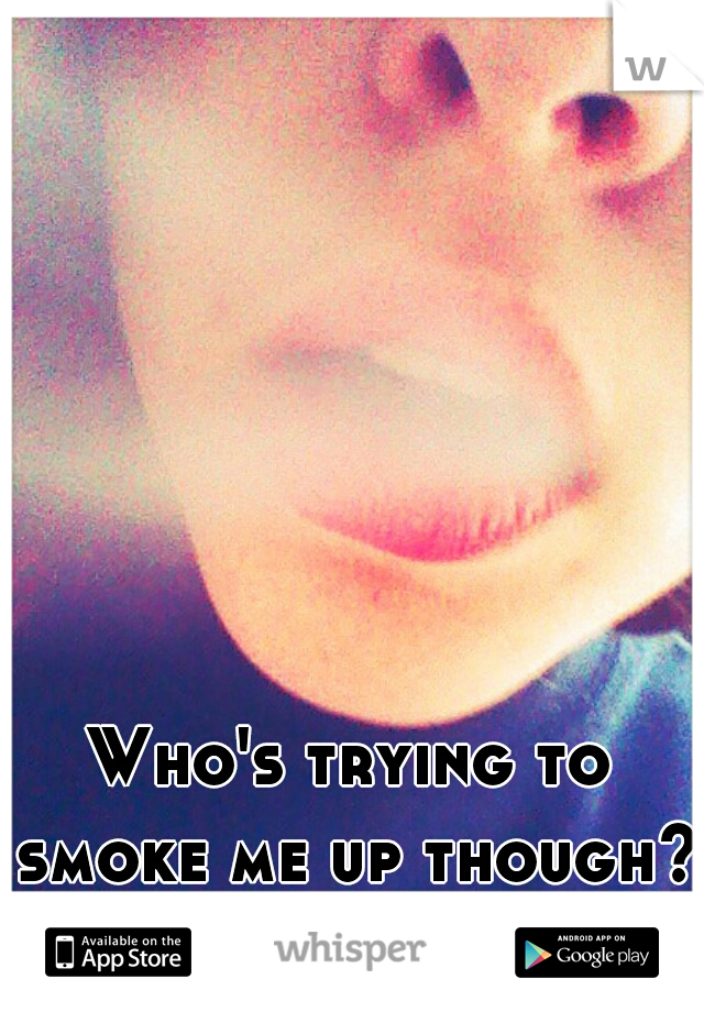 Who's trying to smoke me up though? (: 