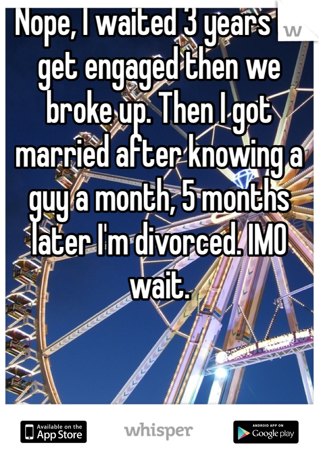 Nope, I waited 3 years to get engaged then we broke up. Then I got married after knowing a guy a month, 5 months later I'm divorced. IMO wait.
