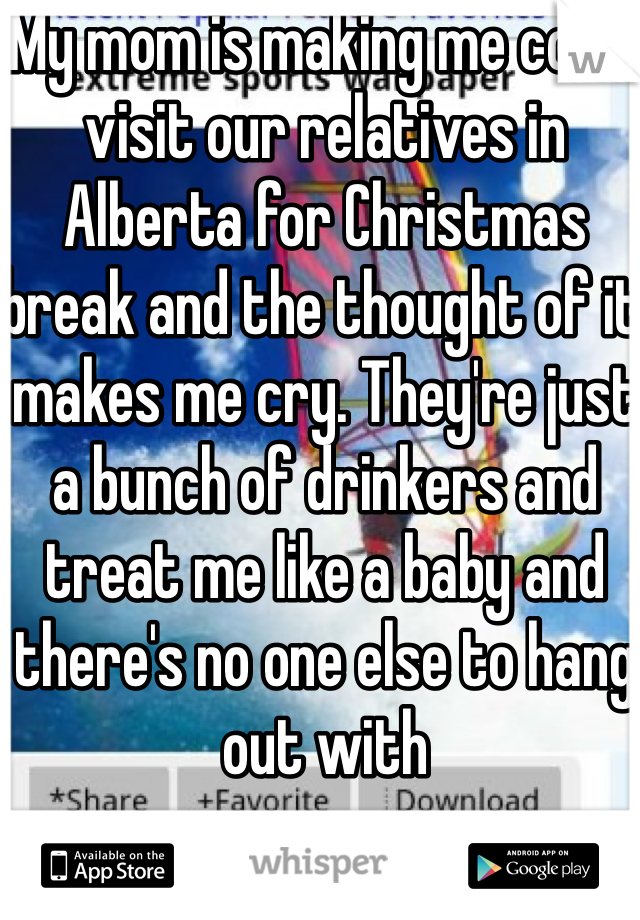 My mom is making me come visit our relatives in Alberta for Christmas break and the thought of it makes me cry. They're just a bunch of drinkers and treat me like a baby and there's no one else to hang out with