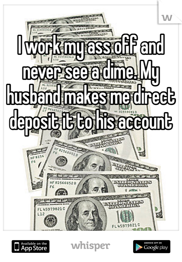 I work my ass off and never see a dime. My husband makes me direct deposit it to his account 
