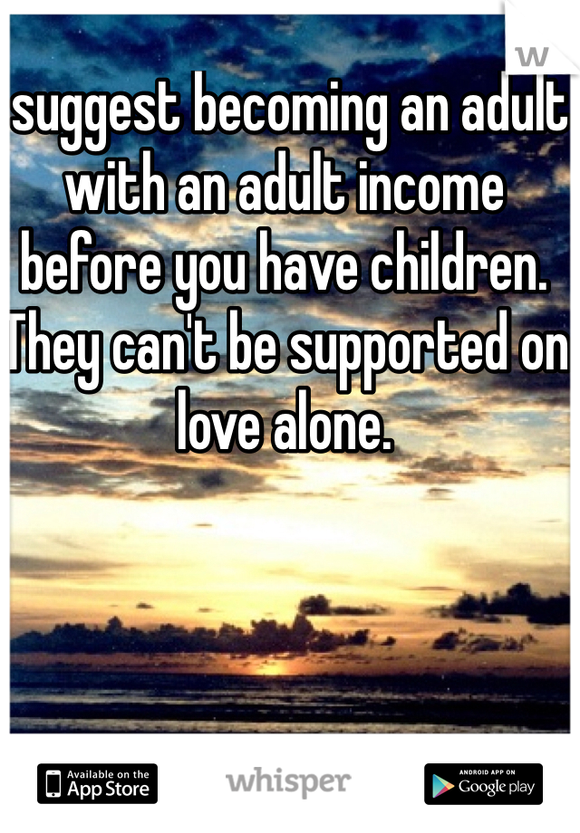 I suggest becoming an adult with an adult income before you have children. They can't be supported on love alone.