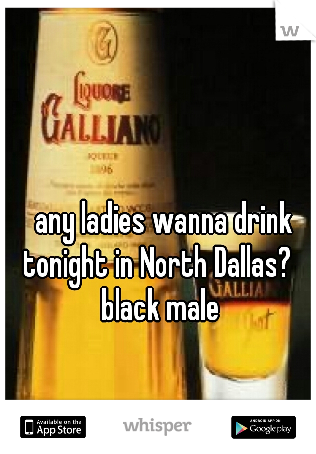   any ladies wanna drink tonight in North Dallas? 
 black male