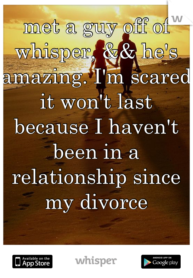 met a guy off of whisper, && he's amazing. I'm scared it won't last because I haven't been in a relationship since my divorce
