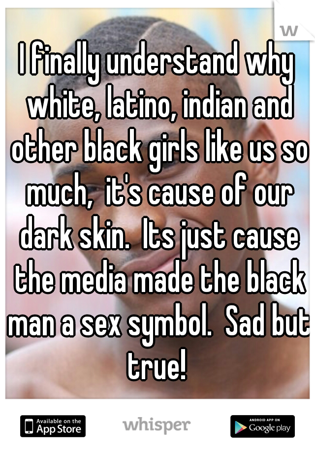 I finally understand why white, latino, indian and other black girls like us so much,  it's cause of our dark skin.  Its just cause the media made the black man a sex symbol.  Sad but true! 