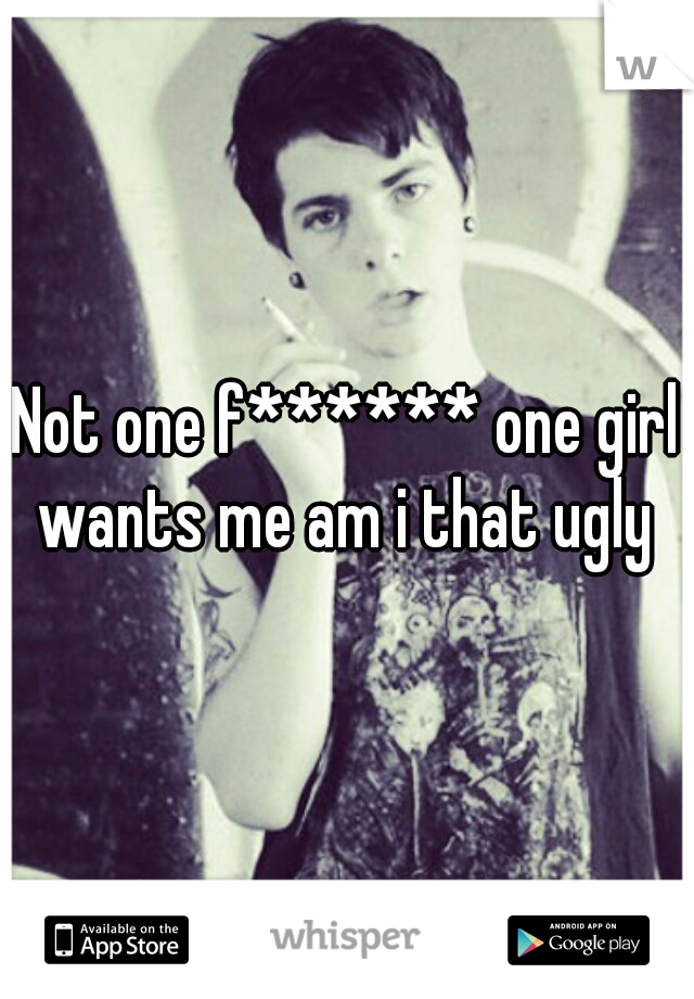 Not one f****** one girl wants me am i that ugly 