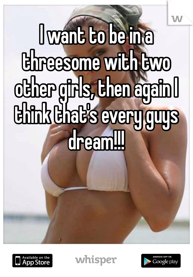 I want to be in a threesome with two other girls, then again I think that's every guys dream!!!
