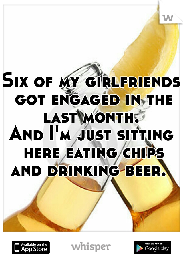 Six of my girlfriends got engaged in the last month. 
And I'm just sitting here eating chips and drinking beer.  