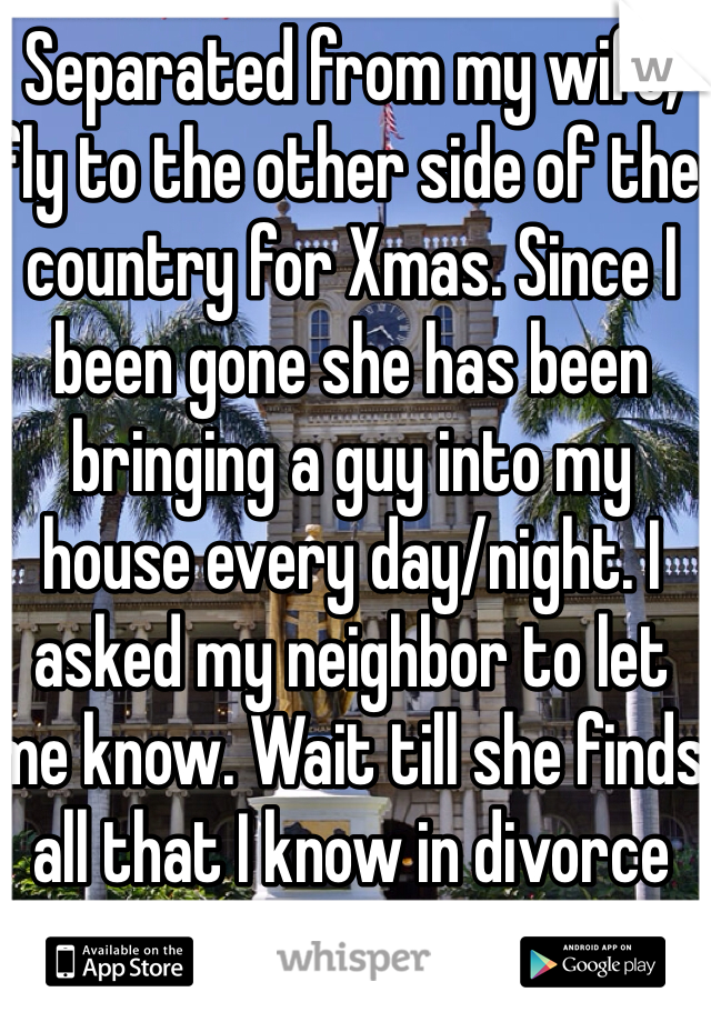 Separated from my wife, fly to the other side of the country for Xmas. Since I been gone she has been bringing a guy into my house every day/night. I asked my neighbor to let me know. Wait till she finds all that I know in divorce court