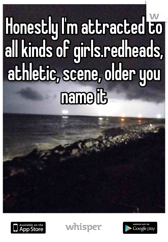 Honestly I'm attracted to all kinds of girls.redheads, athletic, scene, older you name it