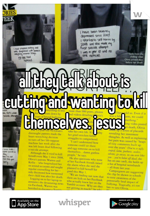 all they talk about is cutting and wanting to kill themselves. jesus! 