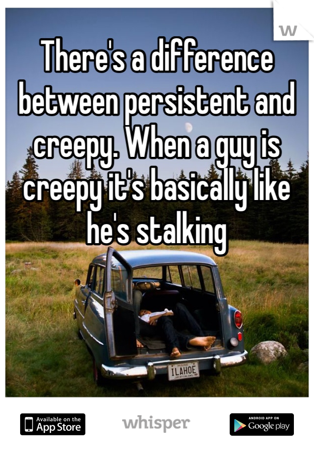 There's a difference between persistent and creepy. When a guy is creepy it's basically like he's stalking 