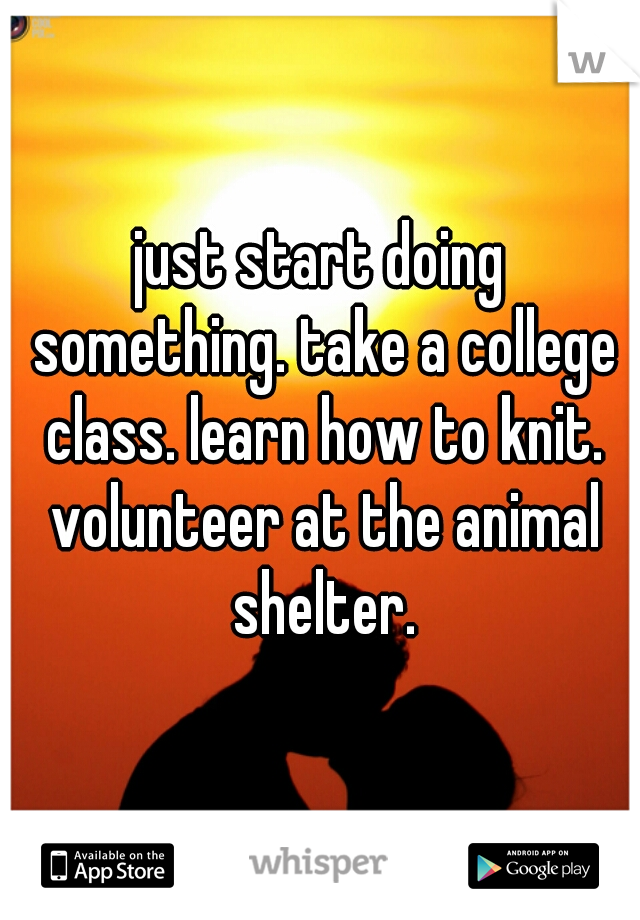 just start doing something. take a college class. learn how to knit. volunteer at the animal shelter.
