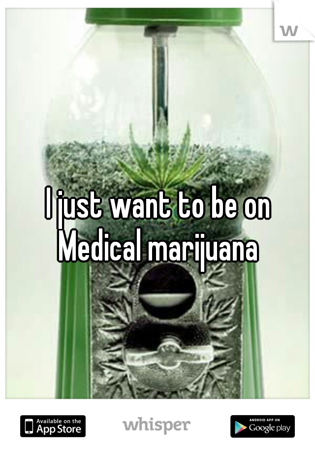 I just want to be on Medical marijuana 