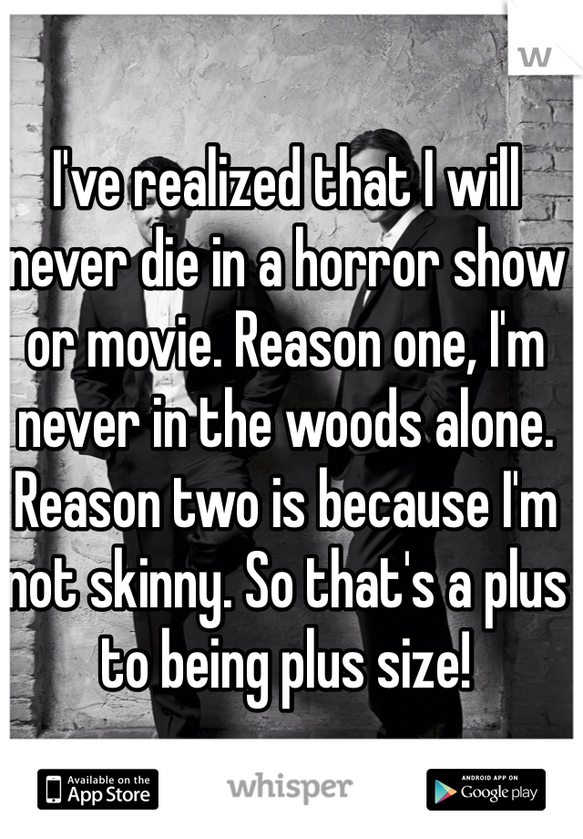I've realized that I will never die in a horror show or movie. Reason one, I'm never in the woods alone. Reason two is because I'm not skinny. So that's a plus to being plus size!