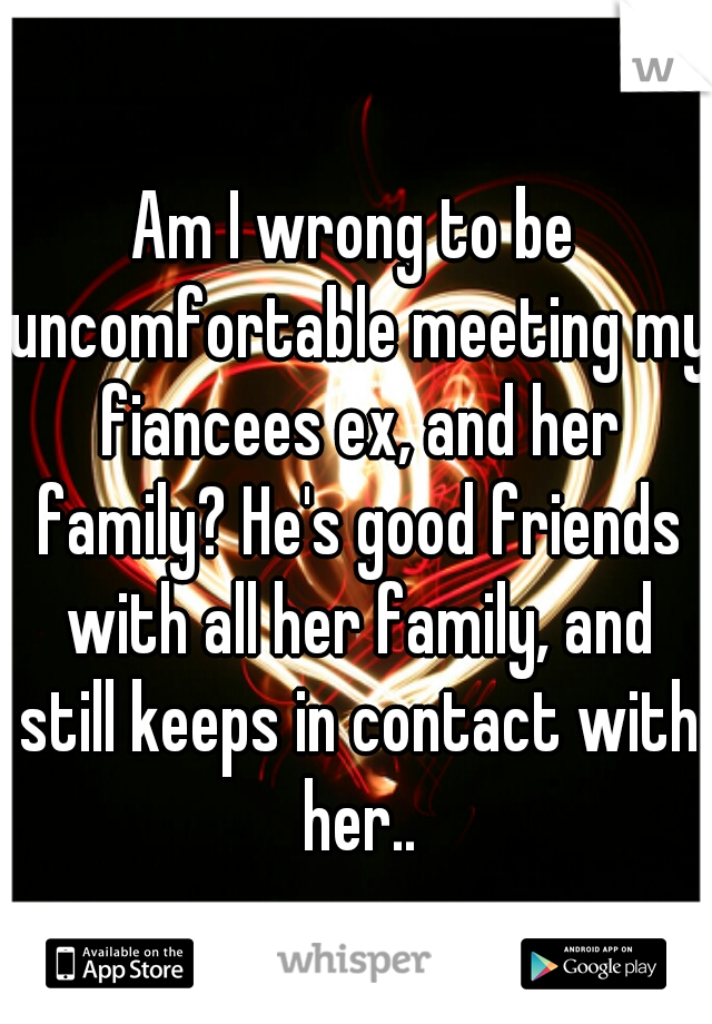 Am I wrong to be uncomfortable meeting my fiancees ex, and her family? He's good friends with all her family, and still keeps in contact with her..