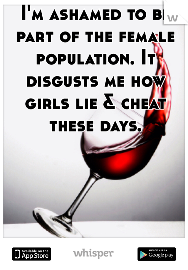 I'm ashamed to be part of the female population. It disgusts me how girls lie & cheat these days.  