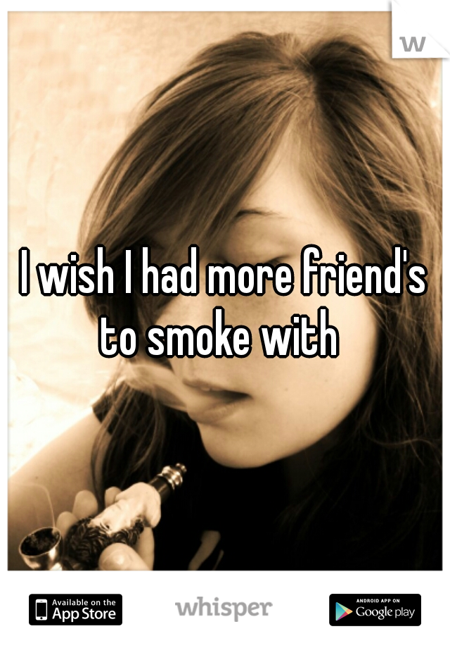 I wish I had more friend's to smoke with  