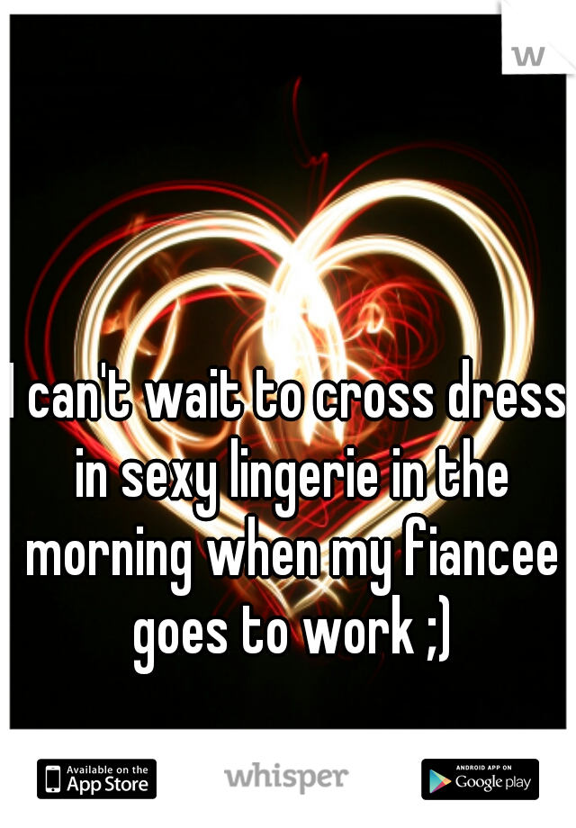 I can't wait to cross dress in sexy lingerie in the morning when my fiancee goes to work ;)