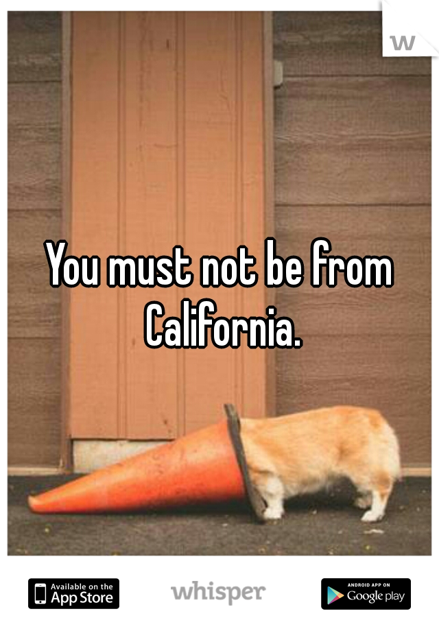 You must not be from California.