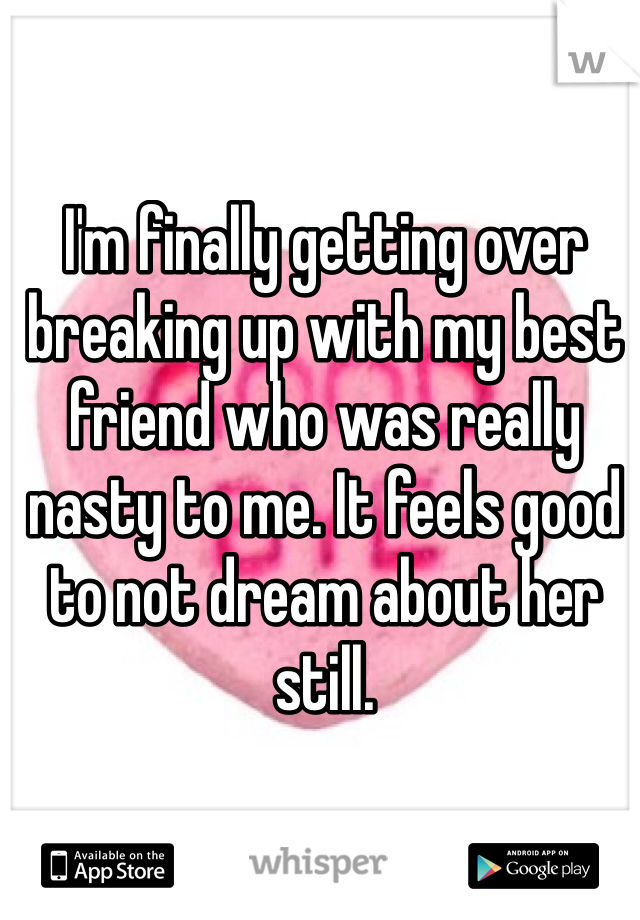 I'm finally getting over breaking up with my best friend who was really nasty to me. It feels good to not dream about her still.