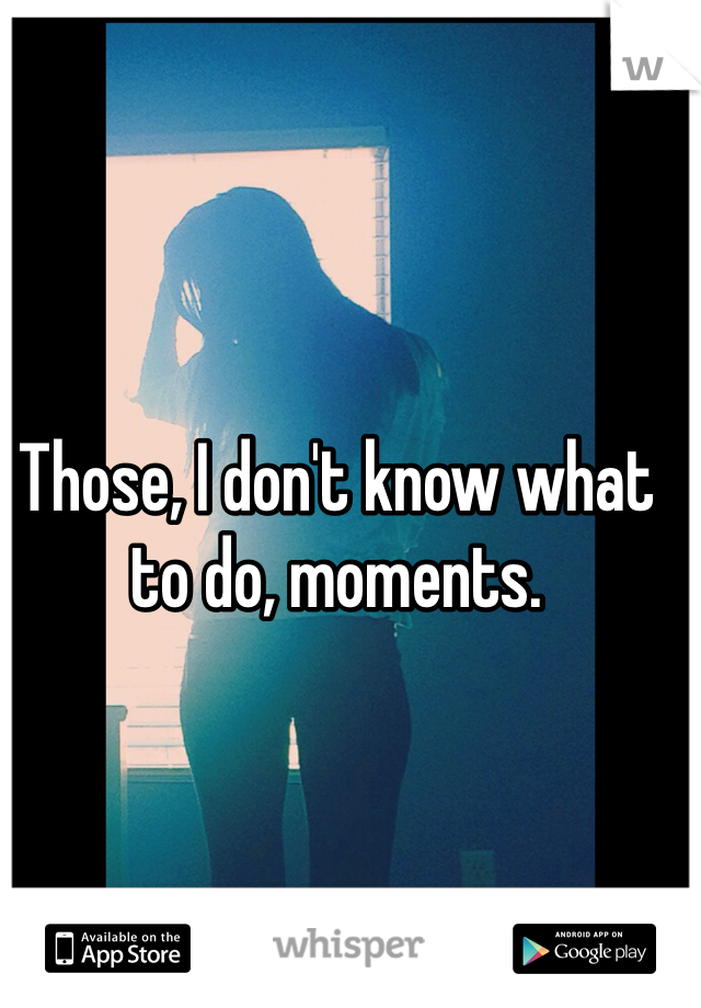 Those, I don't know what to do, moments. 