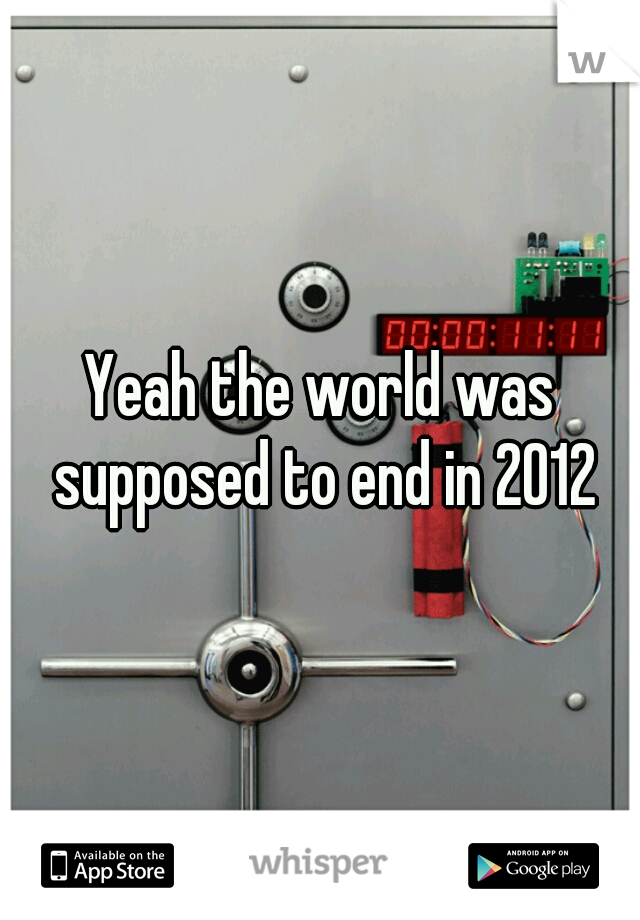 Yeah the world was supposed to end in 2012