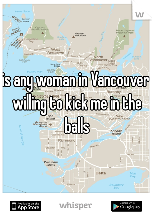 is any woman in Vancouver willing to kick me in the balls
