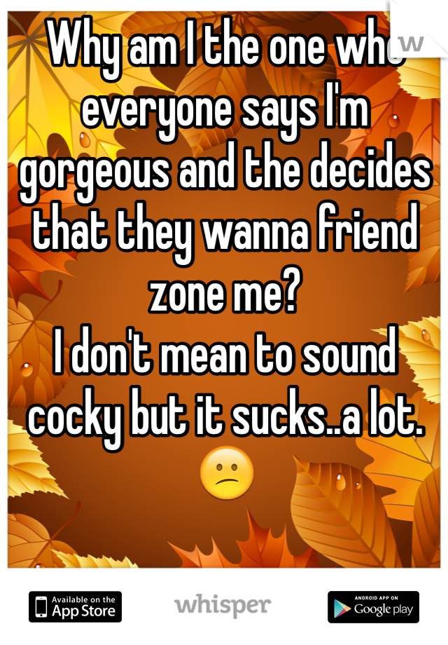 Why am I the one who everyone says I'm gorgeous and the decides that they wanna friend zone me?
I don't mean to sound cocky but it sucks..a lot.😕