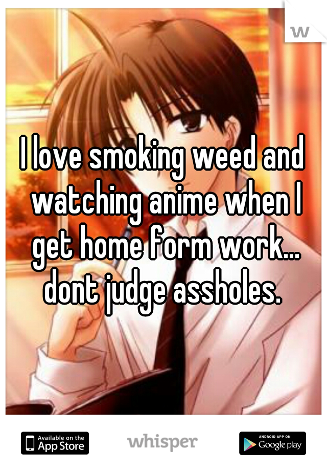 I love smoking weed and watching anime when I get home form work... dont judge assholes. 