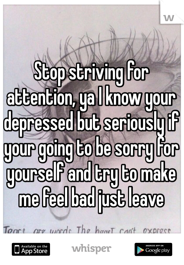Stop striving for attention, ya I know your depressed but seriously if your going to be sorry for yourself and try to make me feel bad just leave
